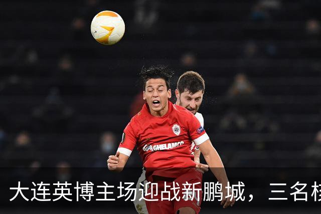 大连英博主场迎战新鹏城，三名核心缺阵或助力主队获胜！